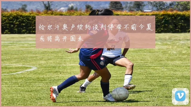 恰尔汗奥卢续约谈判停滞不前今夏或将离开国米