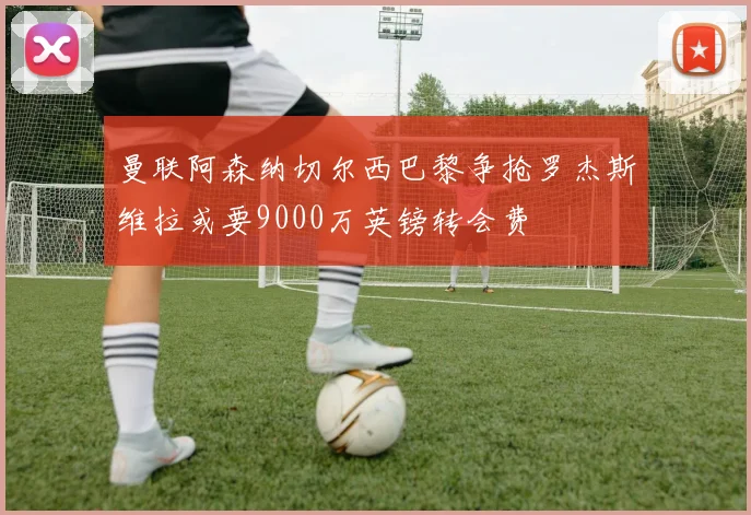 曼联阿森纳切尔西巴黎争抢罗杰斯维拉或要9000万英镑转会费