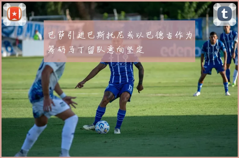 巴萨引进巴斯托尼或以巴德吉作为筹码马丁留队意向坚定