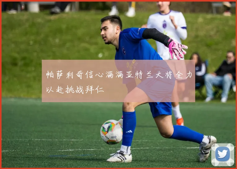 帕萨利奇信心满满亚特兰大将全力以赴挑战拜仁