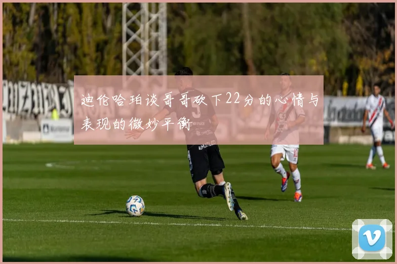 迪伦哈珀谈哥哥砍下22分的心情与表现的微妙平衡