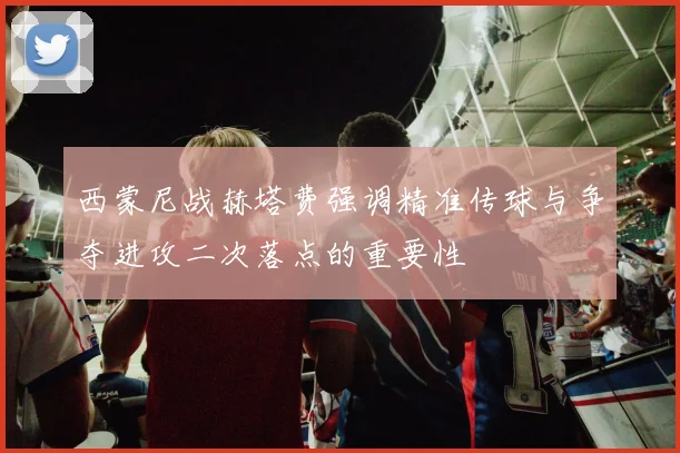 西蒙尼战赫塔费强调精准传球与争夺进攻二次落点的重要性