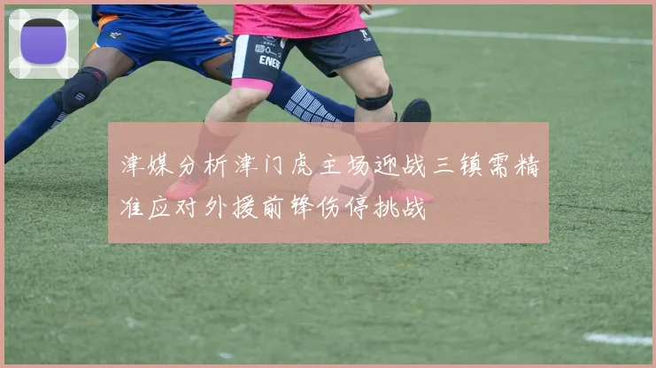 津媒分析津门虎主场迎战三镇需精准应对外援前锋伤停挑战