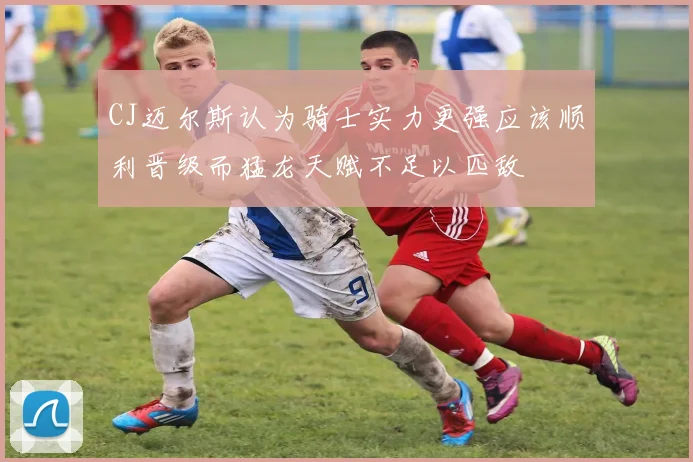 CJ迈尔斯认为骑士实力更强应该顺利晋级而猛龙天赋不足以匹敌