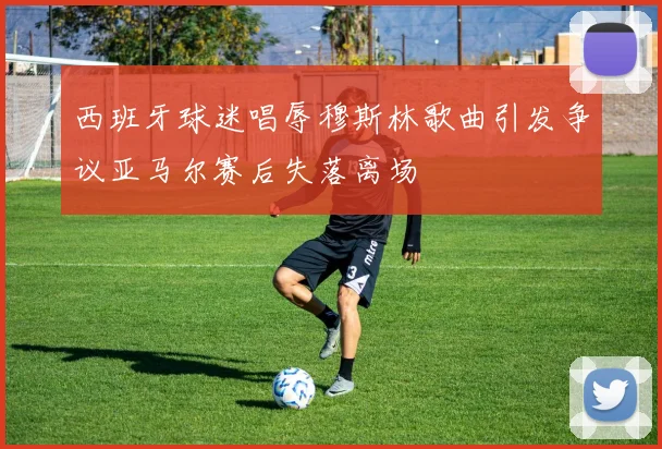 西班牙球迷唱辱穆斯林歌曲引发争议亚马尔赛后失落离场