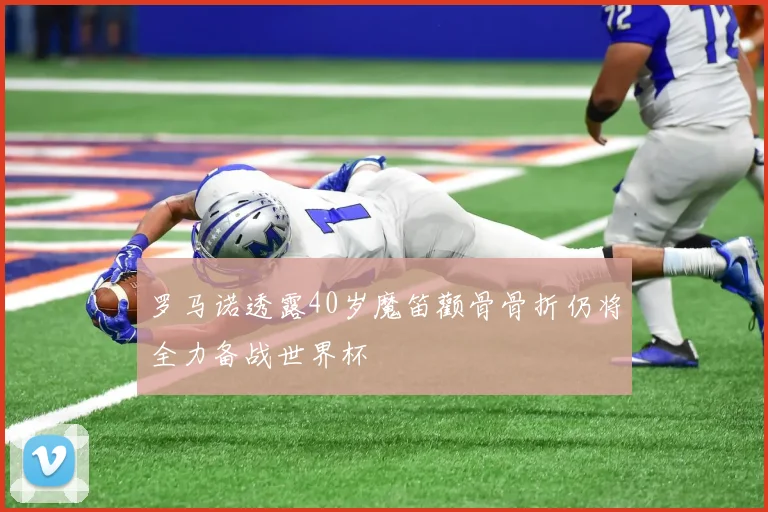 罗马诺透露40岁魔笛颧骨骨折仍将全力备战世界杯