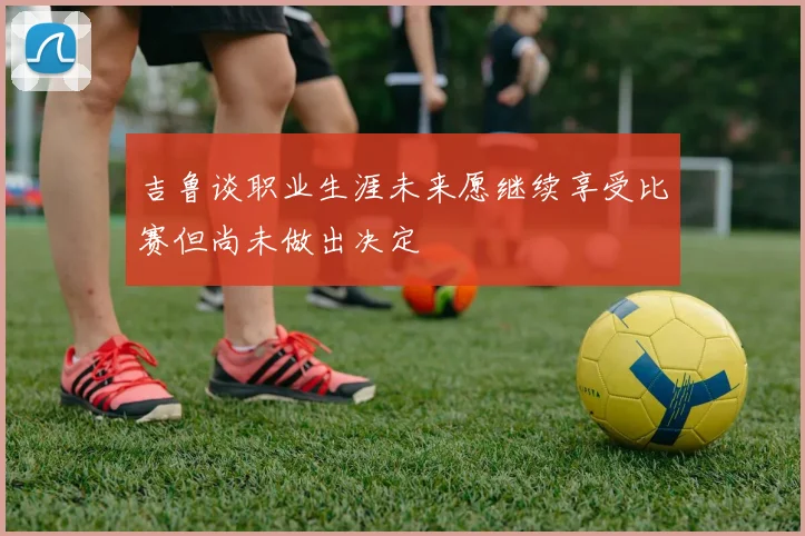 吉鲁谈职业生涯未来愿继续享受比赛但尚未做出决定