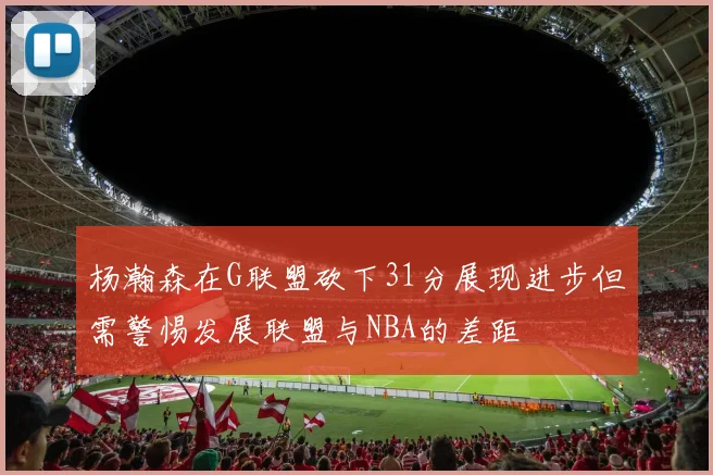 杨瀚森在G联盟砍下31分展现进步但需警惕发展联盟与NBA的差距