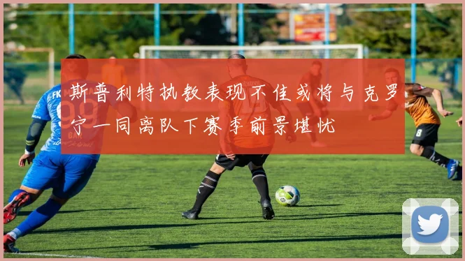 斯普利特执教表现不佳或将与克罗宁一同离队下赛季前景堪忧