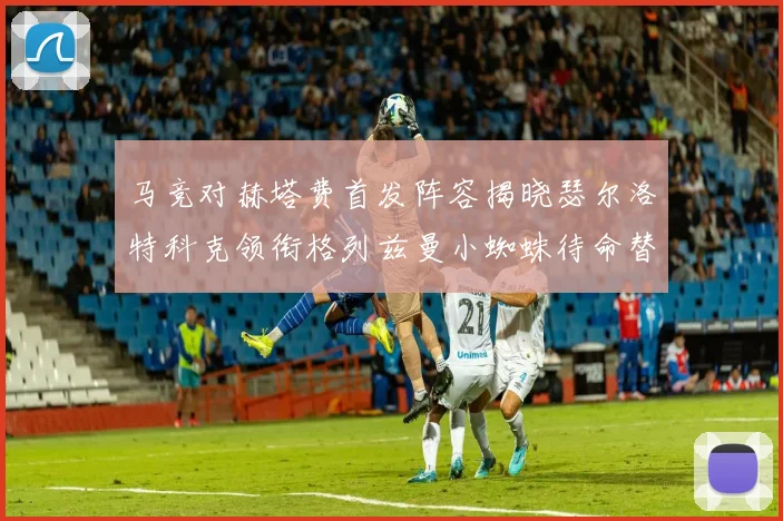 马竞对赫塔费首发阵容揭晓瑟尔洛特科克领衔格列兹曼小蜘蛛待命替补