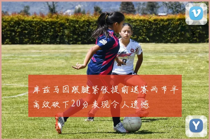 库兹马因跟腱紧张提前退赛两节半高效砍下20分表现令人遗憾