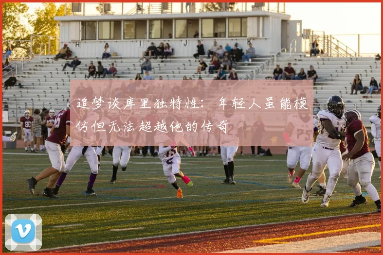 追梦谈库里独特性：年轻人虽能模仿但无法超越他的传奇