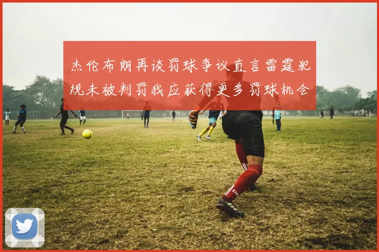 杰伦布朗再谈罚球争议直言雷霆犯规未被判罚我应获得更多罚球机会