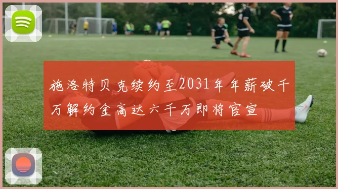 施洛特贝克续约至2031年年薪破千万解约金高达六千万即将官宣