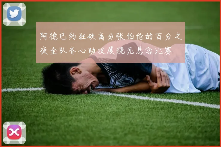 阿德巴约狂砍高分张伯伦的百分之夜全队齐心助攻展现无悬念比赛